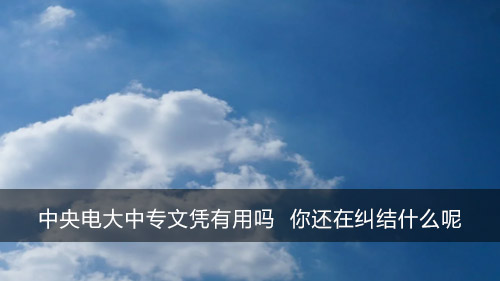 中央电大中专文凭有用吗 你还在纠结什么呢