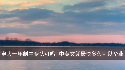 电大一年制中专认可吗 正规中专文凭最快多久可以毕业