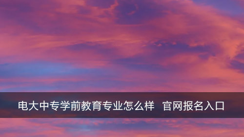 电大中专学前教育专业怎么样 官网咨询入口