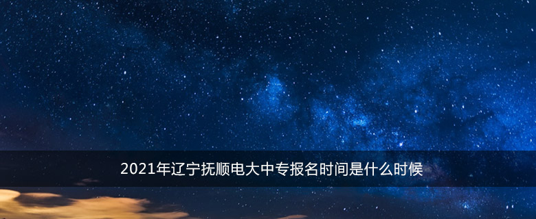 2021年辽宁抚顺电大中专报名时间是什么时候