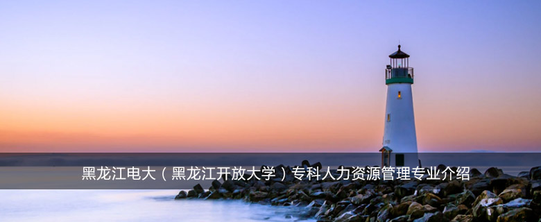 黑龙江电大(黑龙江开放大学)专科人力资源管理专业介绍