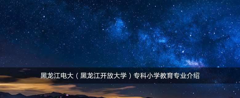 黑龙江电大(黑龙江开放大学)专科小学教育专业介绍