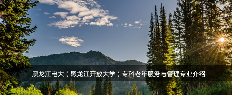 黑龙江电大(黑龙江开放大学)专科老年服务与管理专业介绍