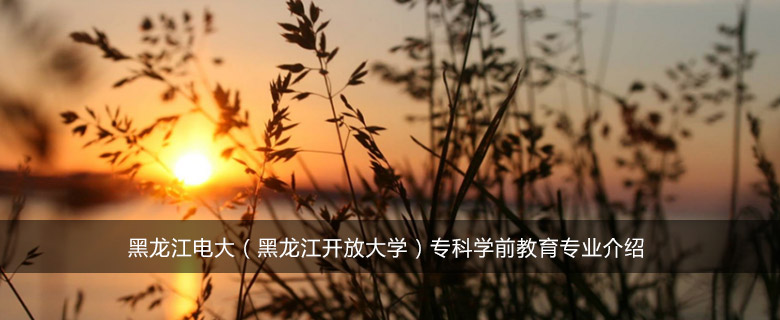 黑龙江电大(黑龙江开放大学)专科学前教育专业介绍