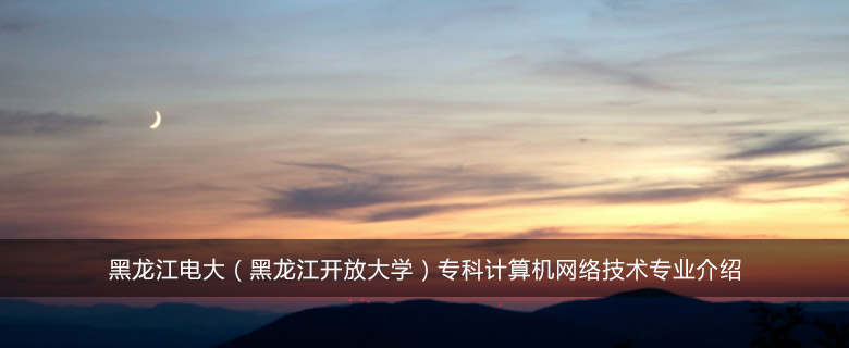 黑龙江电大(黑龙江开放大学)专科计算机网络技术专业介绍