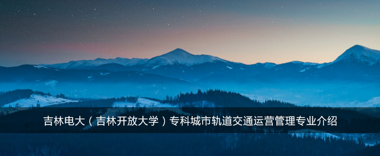 吉林电大(吉林开放大学)专科城市轨道交通运营管理专业介绍