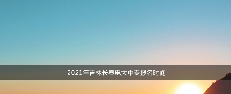2021年吉林长春电大中专报名时间