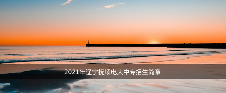 2021年辽宁抚顺电大中专招生简章
